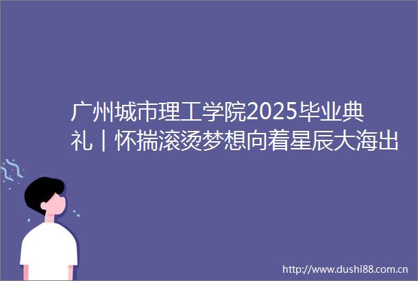 广州城市理工学院2025毕业典礼︱怀揣滚烫梦想向着星辰大海出发