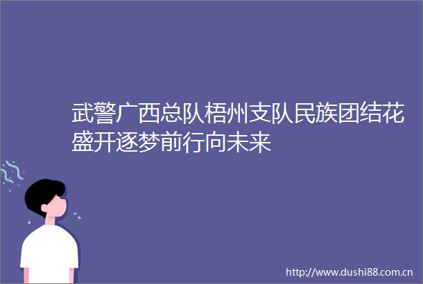 武警广西总队梧州支队民族团结花盛开逐梦前行向未来