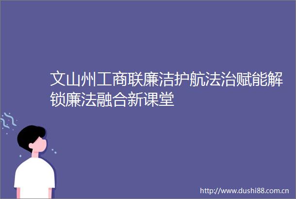 文山州工商联廉洁护航法治赋能解锁廉法融合新课堂