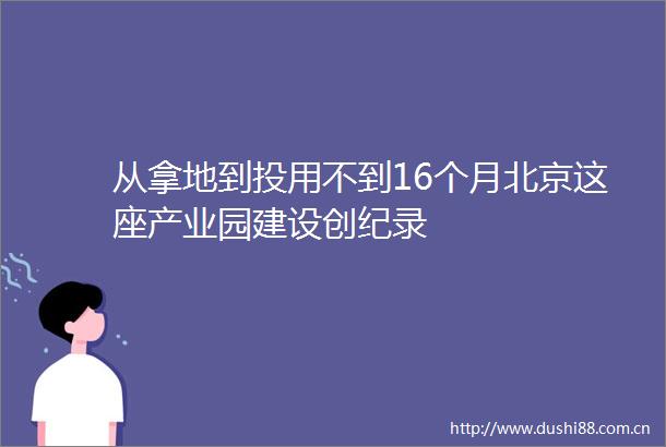从拿地到投用不到16个月北京这座产业园建设创纪录