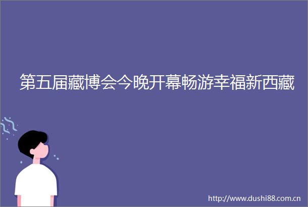 第五届藏博会今晚开幕畅游幸福新西藏