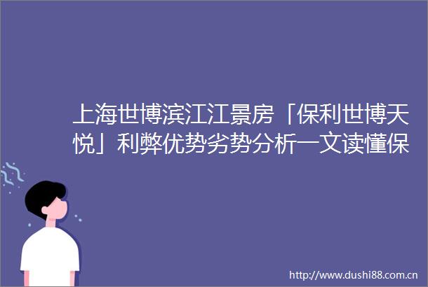 上海世博滨江江景房「保利世博天悦」利弊优势劣势分析一文读懂保利世博天悦附详细资料一线滨江豪宅样板房可正式预约