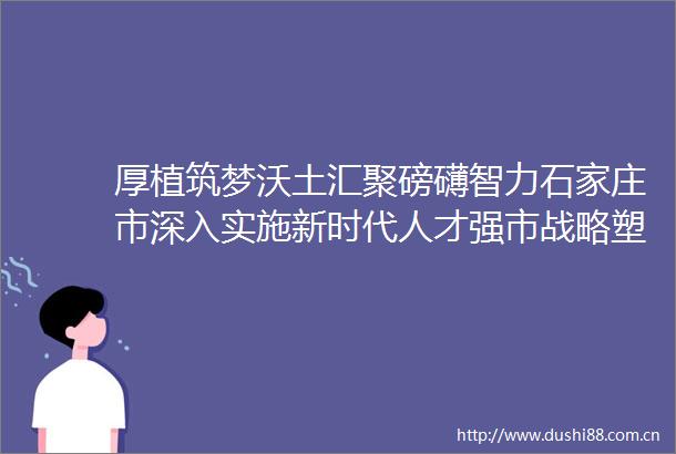 厚植筑梦沃土汇聚磅礴智力石家庄市深入实施新时代人才强市战略塑造现代化国际化美丽省会城市发展新动能