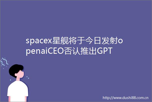 spacex星舰将于今日发射openaiCEO否认推出GPT5