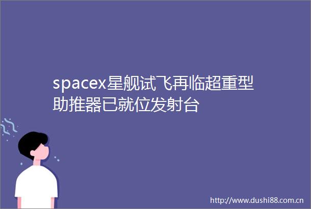 spacex星舰试飞再临超重型助推器已就位发射台