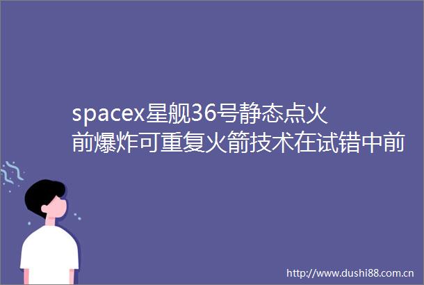 spacex星舰36号静态点火前可重复火箭技术在试错中前行