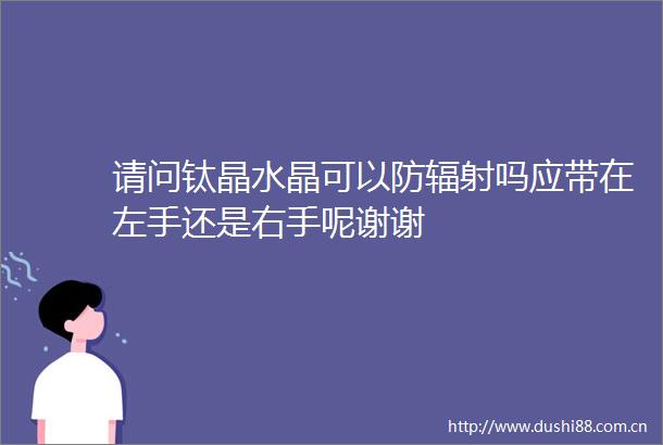 请问钛晶水晶可以防辐射吗应带在左手还是右手呢谢谢