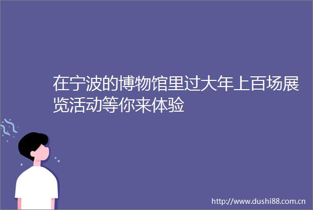在宁波的博物馆里过大年上百场展览活动等你来体验
