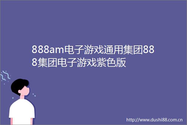 888am电子游戏通用集团888集团电子游戏紫色版