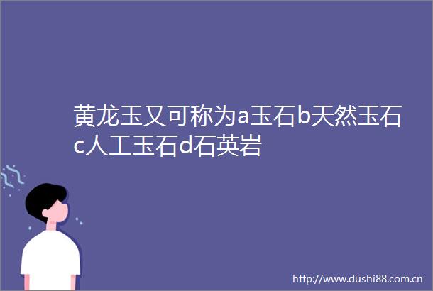 黄龙玉又可称为a玉石b天然玉石c人工玉石d石英岩