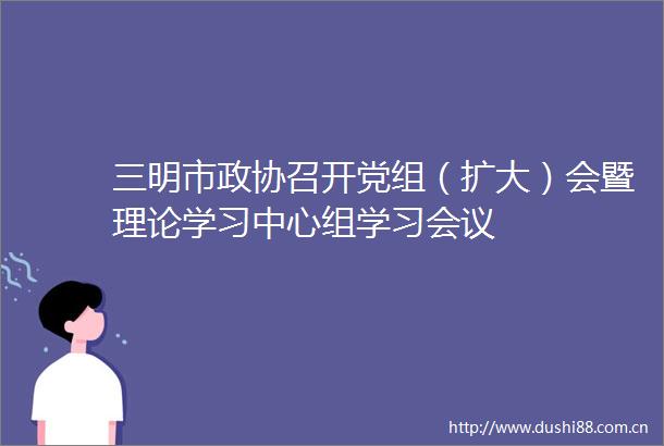 三明市政协召开党组（扩大）会暨理论学习中心组学习会议