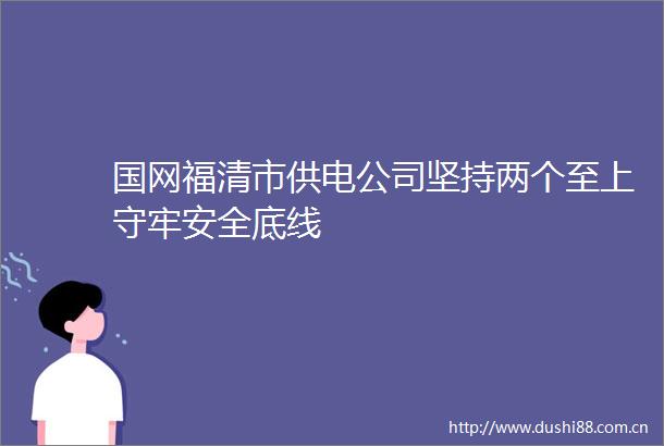 国网福清市供电公司坚持两个至上守牢安全底线