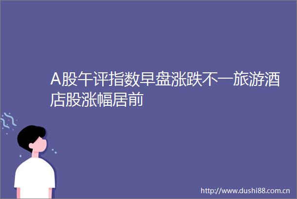 A股午评指数早盘涨跌不一旅游酒店股涨幅居前
