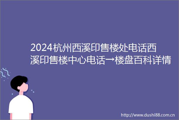 2024杭州西溪印售楼处电话西溪印售楼中心电话→楼盘百科详情→首页网站