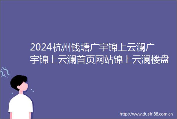 2024杭州钱塘广宇锦上云澜广宇锦上云澜首页网站锦上云澜楼盘详情户型