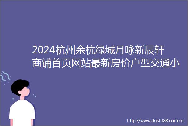 2024杭州余杭绿城月咏新辰轩商铺首页网站最新房价户型交通小区环境