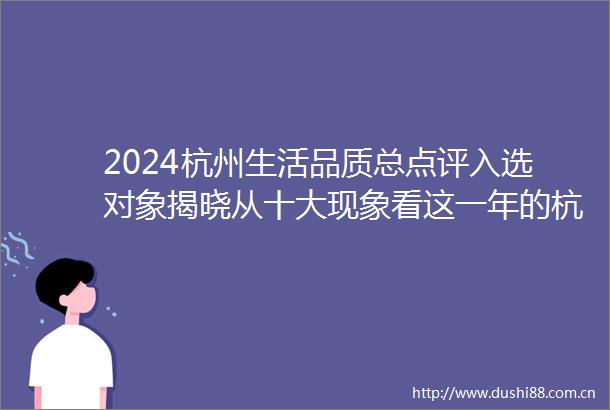 2024杭州生活品质总点评入选对象揭晓从十大现象看这一年的杭州