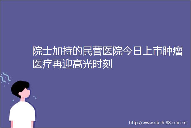 院士加持的民营医院今日上市肿瘤医疗再迎高光时刻