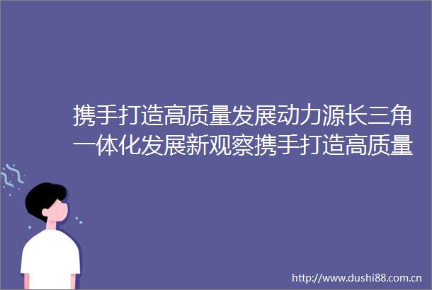 携手打造高质量发展动力源长三角一体化发展新观察携手打造高质量发展动力源长三角一体化发展新观察