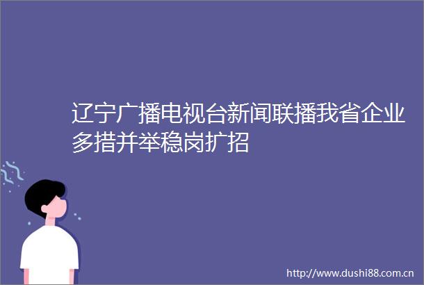 辽宁广播电视台新闻联播我省企业多措并举稳岗扩招