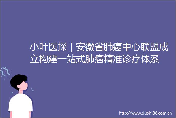小叶医探｜安徽省肺癌中心联盟成立构建一站式肺癌精准诊疗体系
