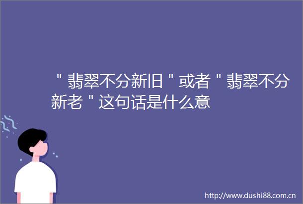 ＂翡翠不分新旧＂或者＂翡翠不分新老＂这句话是什么意