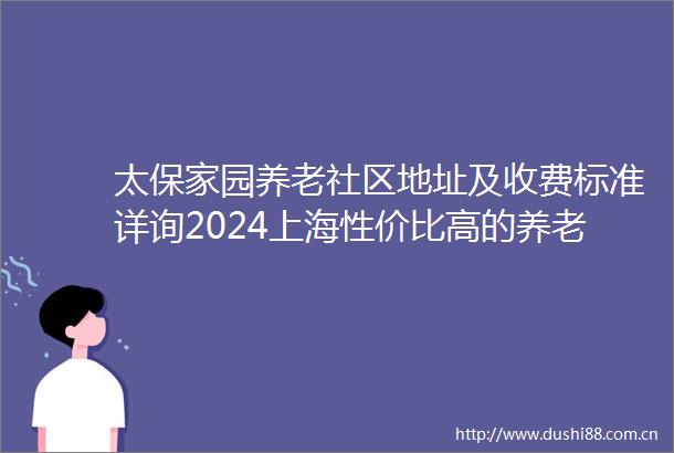 太保家园养老社区地址及收费标准详询2024上海性价比高的养老社区