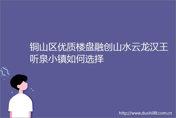 铜山区优质楼盘融创山水云龙汉王听泉小镇如何选择