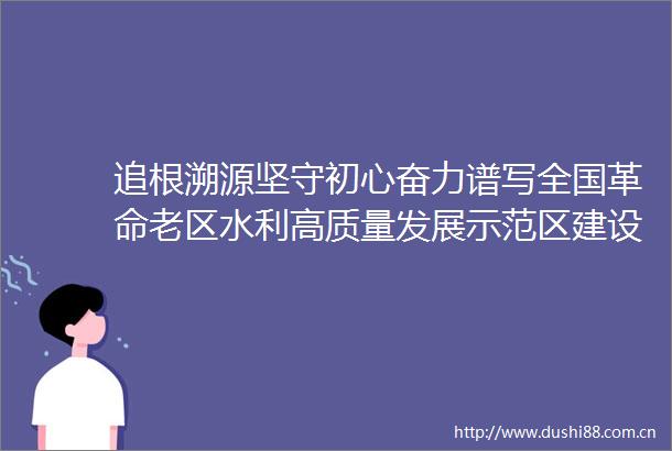 追根溯源坚守初心奋力谱写全国革命老区水利高质量发展示范区建设新篇章