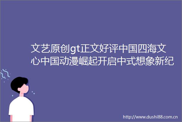 文艺原创gt正文好评四海文心动漫崛起开启中式想象新纪元