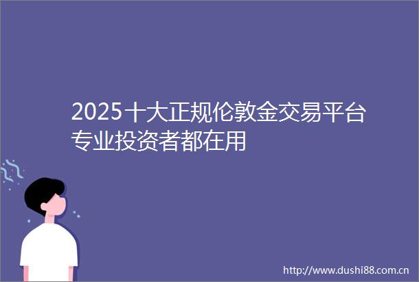 2025十大正规伦敦金交易平台专业投资者都在用