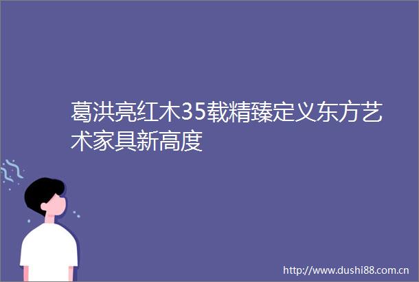 葛洪亮红木35载精臻定义东方艺术家具新高度