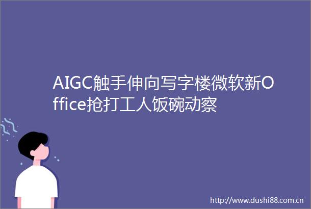 AIGC触手伸向写字楼微软新Office抢打工人饭碗动察
