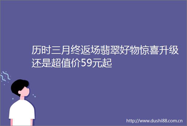 历时三月终返场翡翠好物惊喜升级还是超值价59元起