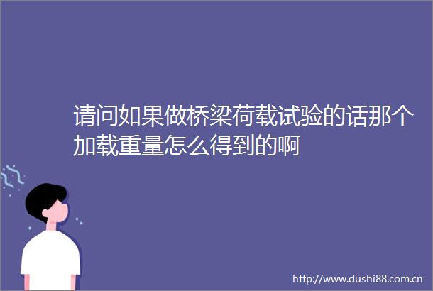 请问如果做桥梁荷载试验的话那个加载重量怎么得到的啊
