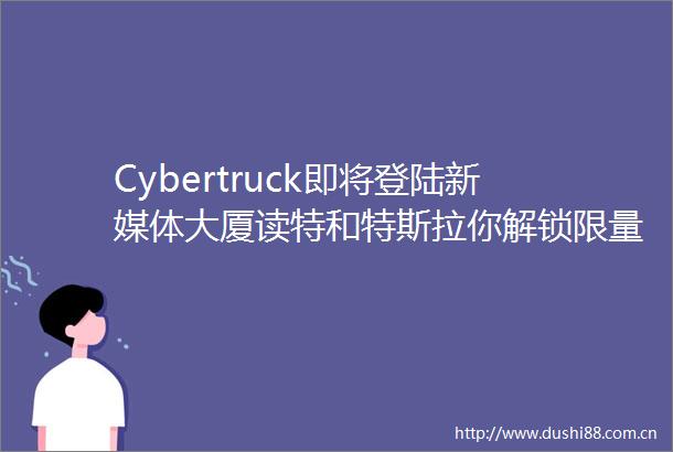 Cybertruck即将登陆新媒体大厦读特和特斯拉你解锁限量周边