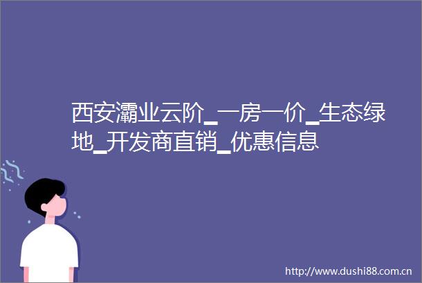 西安灞业云阶▁一房一价▁生态绿地▁开发商直销▁优惠信息
