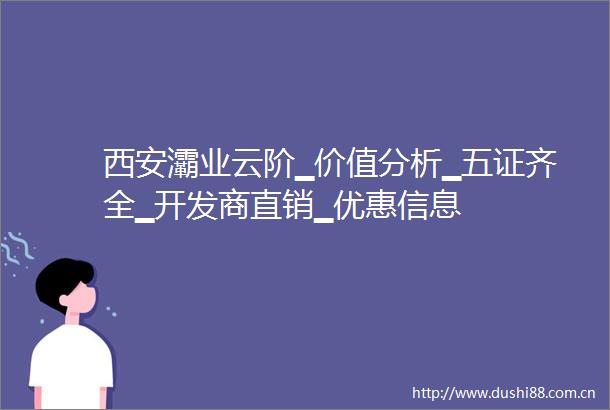 西安灞业云阶▁价值分析▁五证齐全▁开发商直销▁优惠信息
