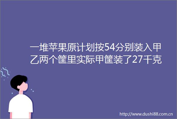 一堆苹果原计划按54分别装入甲乙两个筐里实际甲筐装了27千克