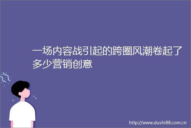 一场内容战引起的跨圈风潮卷起了多少营销创意
