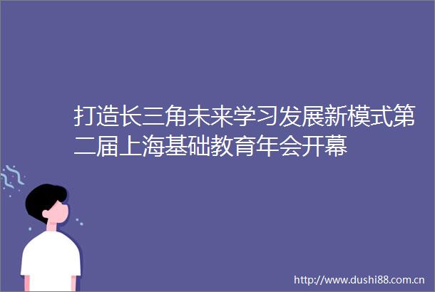 打造长三角未来学习发展新模式第二届上海基础教育年会开幕