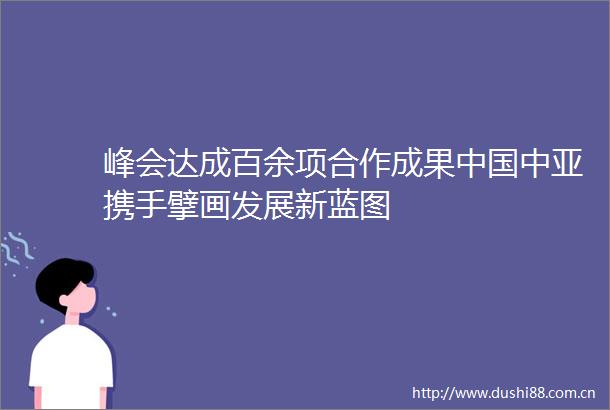 峰会达成百余项合作成果中亚携手擘画发展新蓝图
