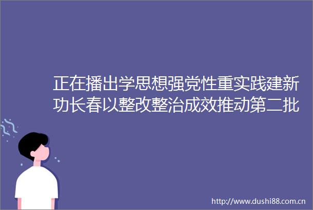 正在播出学思想强党性重实践建新功长春以整改整治成效推动第二批主题教育走深走实