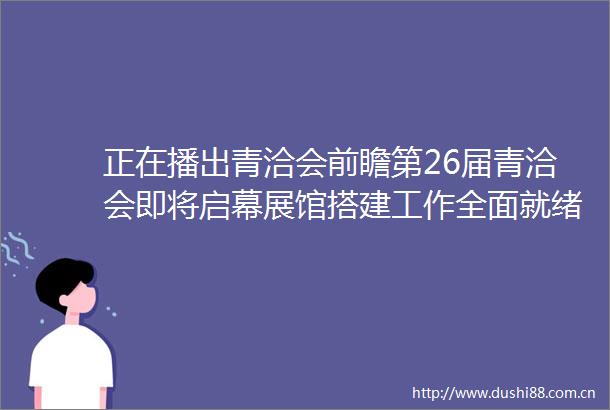 正在播出青洽会前瞻第26届青洽会即将启幕展馆搭建工作全面就绪