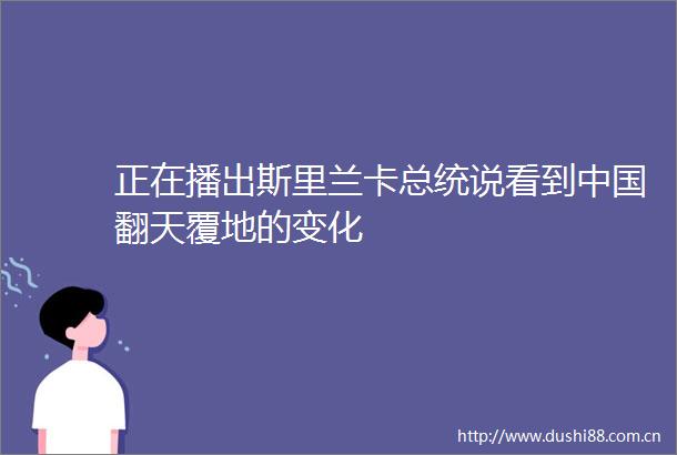 正在播出斯里兰卡总统说看到翻天覆地的变化