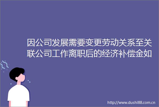 因公司发展需要变更劳动关系至关联公司工作离职后的经济补偿金如何