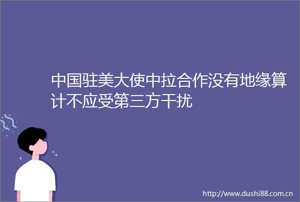 驻美大使中拉合作没有地缘算计不应受第三方干扰