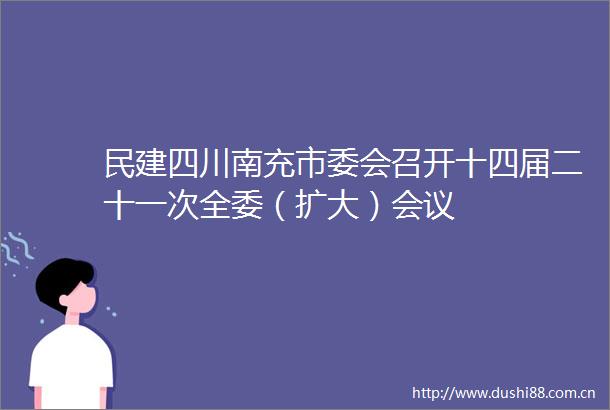 民建四川南充市委会召开十四届二十一次全委（扩大）会议