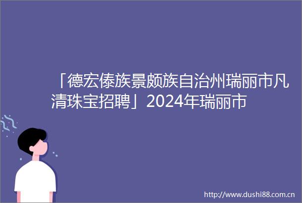 「德宏傣族景颇族自治州瑞丽市凡清珠宝招聘」2024年瑞丽市