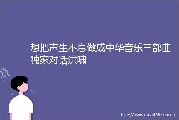 想把声生不息做成中华音乐三部曲独家对话洪啸